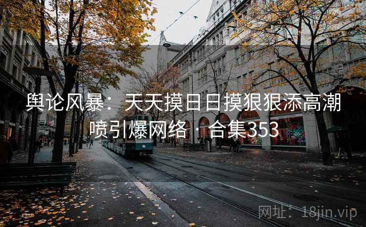 舆论风暴：天天摸日日摸狠狠添高潮喷引爆网络 · 合集353