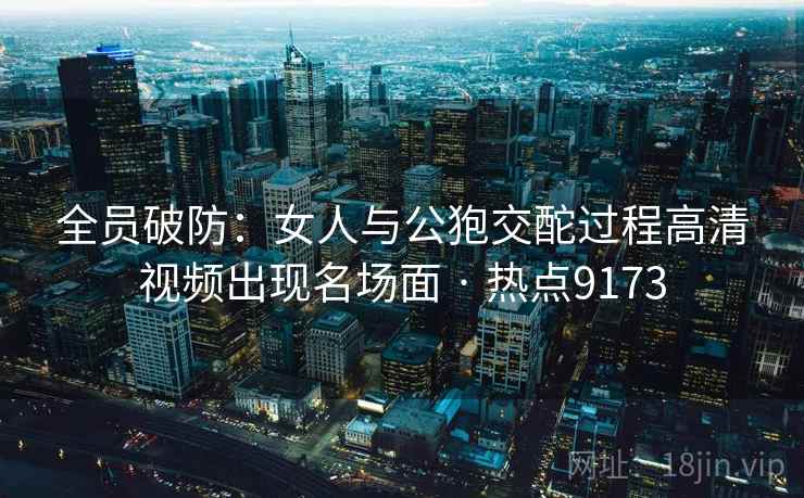 全员破防:女人与公狍交酡过程高清视频出现名场面 · 热点9173 全员破防:女人与公狍交酡过程高清视频出现名场面 · 热点9173