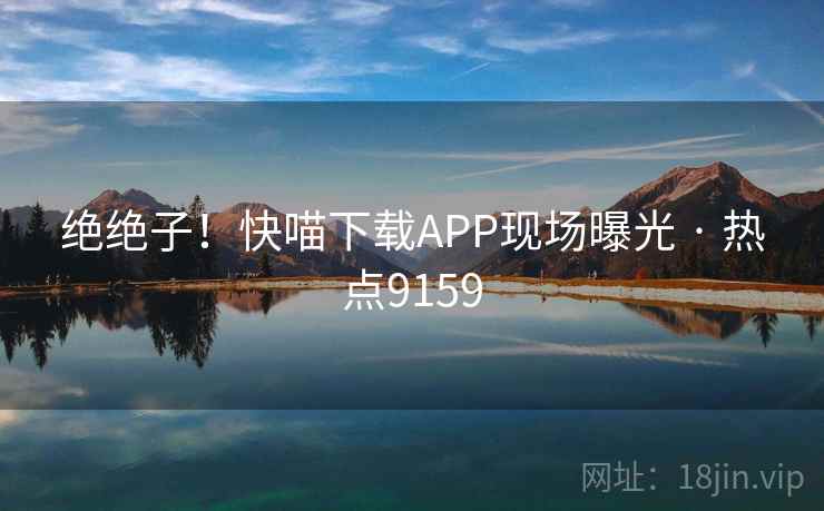 绝绝子！快喵下载APP现场曝光 · 热点9159