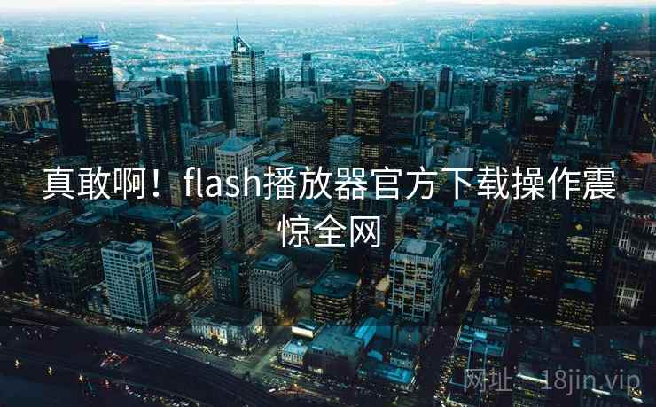 真敢啊！flash播放器官方下载操作震惊全网